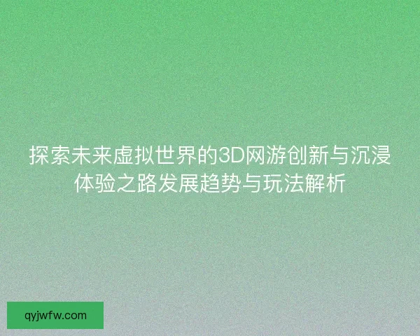 探索未来虚拟世界的3D网游创新与沉浸体验之路发展趋势与玩法解析