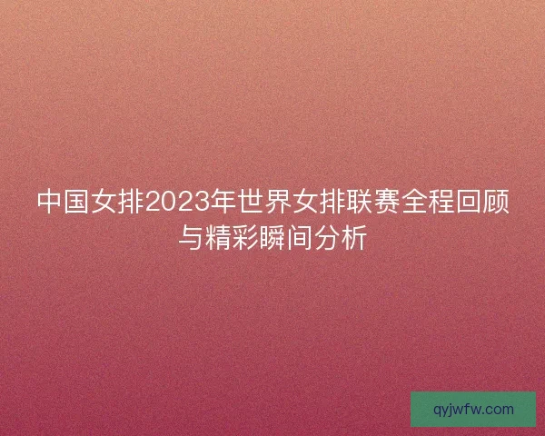 中国女排2023年世界女排联赛全程回顾与精彩瞬间分析