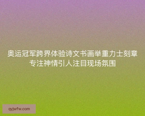 奥运冠军跨界体验诗文书画举重力士刻章专注神情引人注目现场氛围