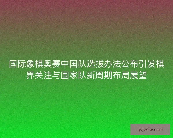 国际象棋奥赛中国队选拔办法公布引发棋界关注与国家队新周期布局展望